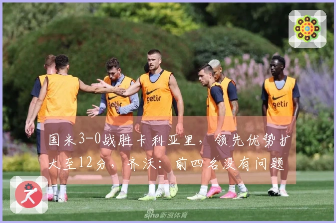 国米3-0战胜卡利亚里，领先优势扩大至12分，齐沃：前四名没有问题！