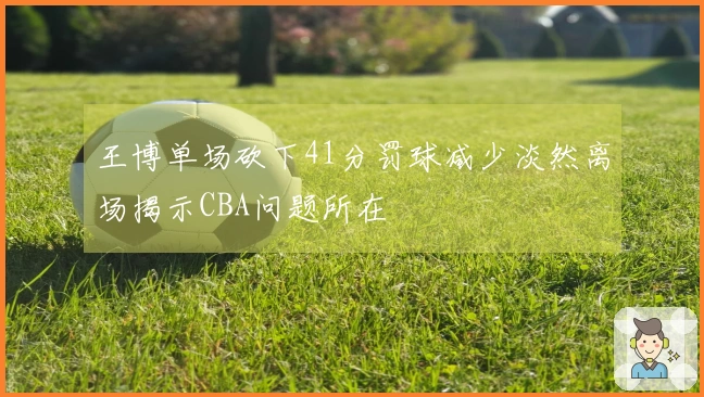 王博单场砍下41分罚球减少淡然离场揭示CBA问题所在