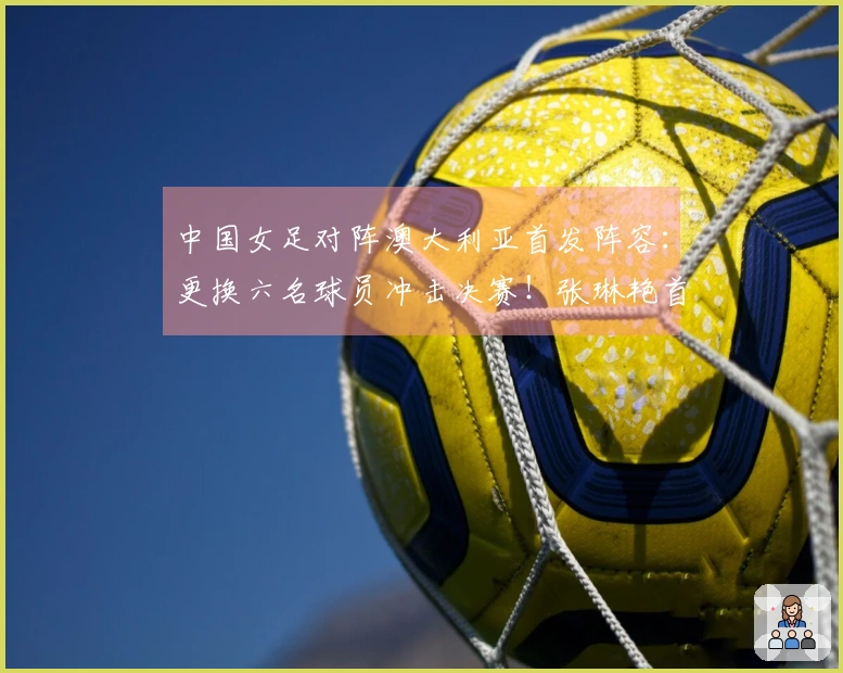 中国女足对阵澳大利亚首发阵容：更换六名球员冲击决赛！张琳艳首发上场，王妍雯替代王霜。