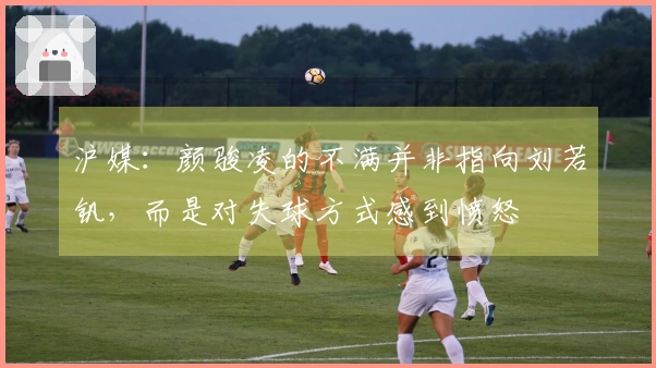 沪媒：颜骏凌的不满并非指向刘若钒，而是对失球方式感到愤怒