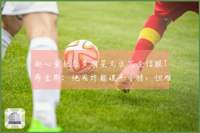 赵心童让众多明星无法完全信服！希金斯：他或许能追平小特，但难以超越