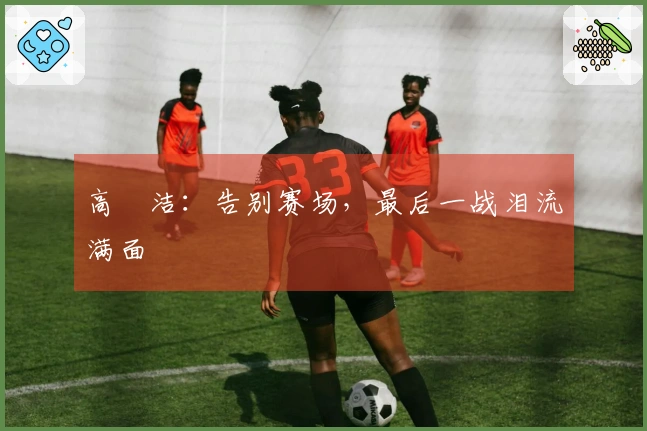 高昉洁：告别赛场，最后一战泪流满面