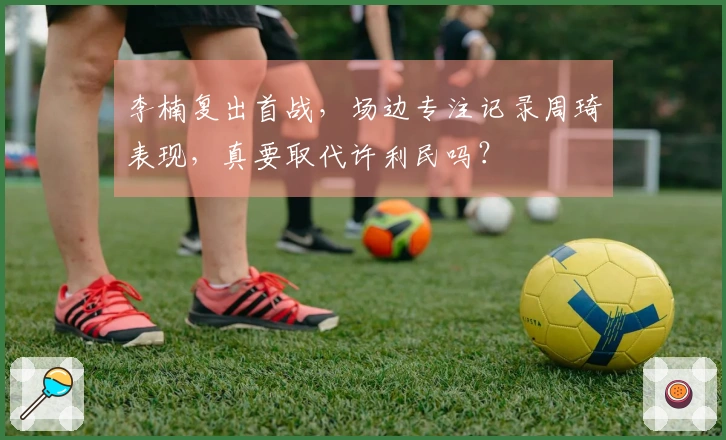 李楠复出首战,场边专注记录周琦表现,真要取代许利民吗?