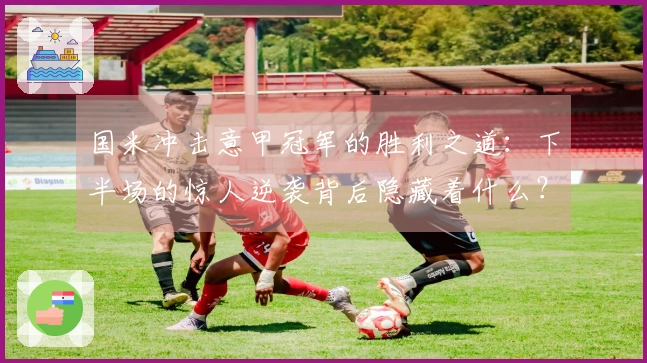 国米冲击意甲冠军的胜利之道：下半场的惊人逆袭背后隐藏着什么？