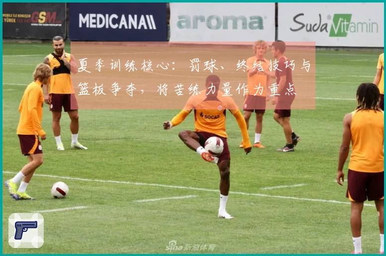 夏季训练核心：罚球、终结技巧与篮板争夺，将苦练力量作为重点