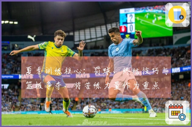 夏季训练核心：罚球、终结技巧与篮板争夺，将苦练力量作为重点