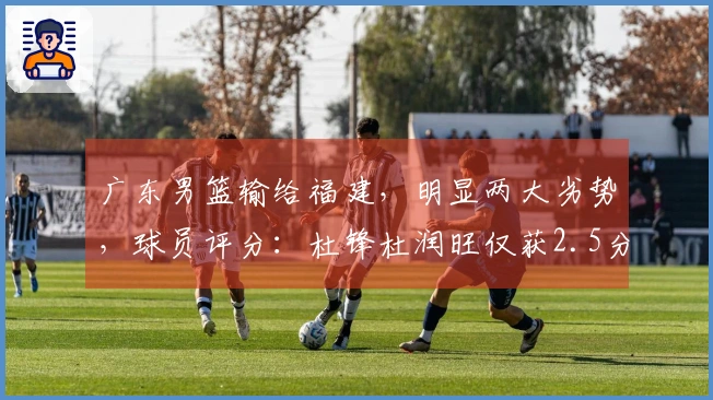 广东男篮输给福建，明显两大劣势，球员评分：杜锋杜润旺仅获2.5分！