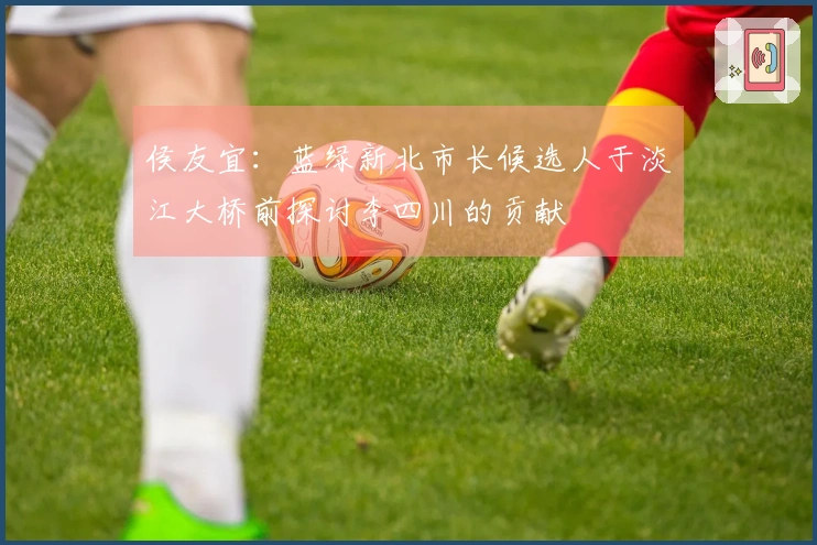 侯友宜：蓝绿新北市长候选人于淡江大桥前探讨李四川的贡献