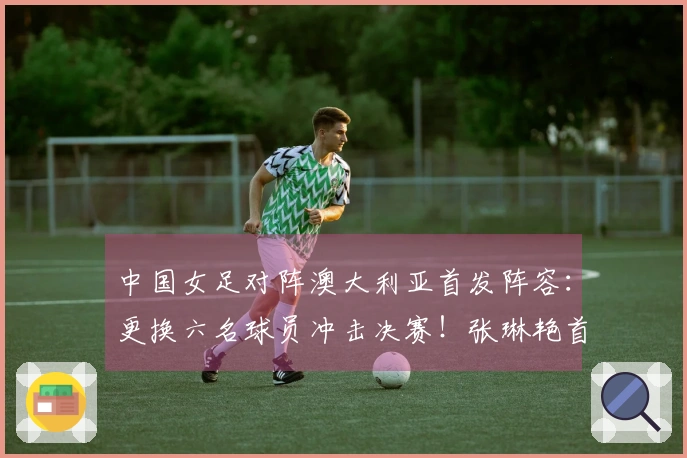 中国女足对阵澳大利亚首发阵容：更换六名球员冲击决赛！张琳艳首发上场，王妍雯替代王霜。