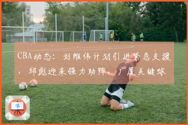 CBA动态：刘维伟计划引进紧急支援，邱彪迎来强力助阵，广厦关键球员即将复出