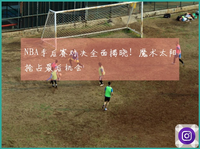 NBA季后赛对决全面揭晓！魔术太阳抢占最后机会