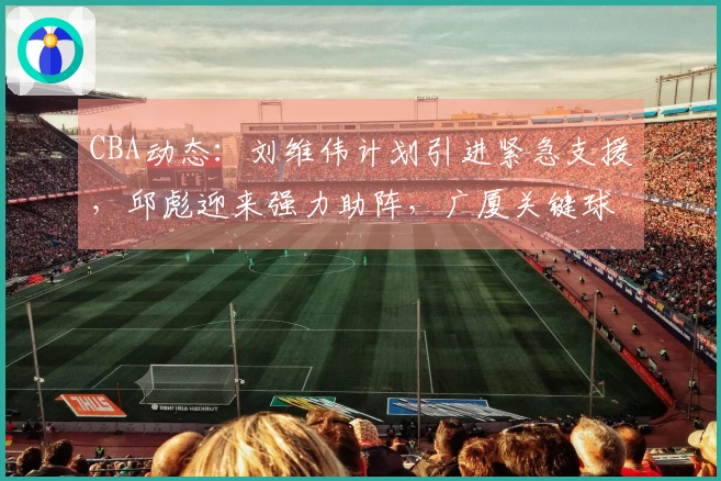 CBA动态：刘维伟计划引进紧急支援，邱彪迎来强力助阵，广厦关键球员即将复出