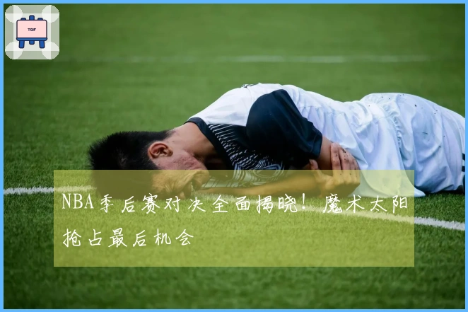 NBA季后赛对决全面揭晓！魔术太阳抢占最后机会