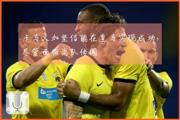 卡马文加坚信能在皇马实现成功，尽管面临离队传闻